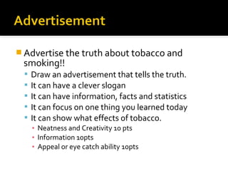  Advertise the truth about tobacco and

smoking!!






Draw an advertisement that tells the truth.
It can have a clever slogan
It can have information, facts and statistics
It can focus on one thing you learned today
It can show what effects of tobacco.
▪ Neatness and Creativity 10 pts
▪ Information 10pts
▪ Appeal or eye catch ability 10pts

 