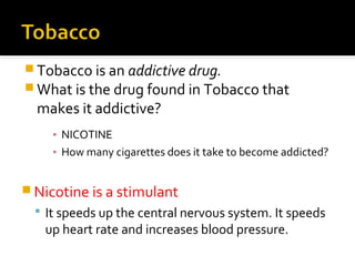  Tobacco is an addictive drug.
 What is the drug found in Tobacco that

makes it addictive?

▪ NICOTINE
▪ How many cigarettes does it take to become addicted?

 Nicotine is a stimulant
 It speeds up the central nervous system. It speeds

up heart rate and increases blood pressure.

 