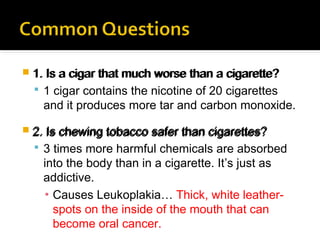  1. Is a cigar that much worse than a cigarette?

 1 cigar contains the nicotine of 20 cigarettes

and it produces more tar and carbon monoxide.
 2. Is chewing tobacco safer than cigarettes?

 3 times more harmful chemicals are absorbed

into the body than in a cigarette. It’s just as
addictive.
▪ Causes Leukoplakia… Thick, white leatherspots on the inside of the mouth that can
become oral cancer.

 
