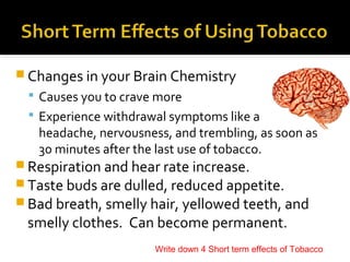  Changes in your Brain Chemistry
 Causes you to crave more
 Experience withdrawal symptoms like a

headache, nervousness, and trembling, as soon as
30 minutes after the last use of tobacco.

 Respiration and hear rate increase.
 Taste buds are dulled, reduced appetite.
 Bad breath, smelly hair, yellowed teeth, and

smelly clothes. Can become permanent.

Write down 4 Short term effects of Tobacco

 