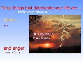arrogance ... ความหยิ่งผยอง liquor ... สุรา Three  things that deteriorate your life are ... 3   สิ่งที่บ่อนทำลายชีวิตเราคือ …   and anger. และความโกรธ 