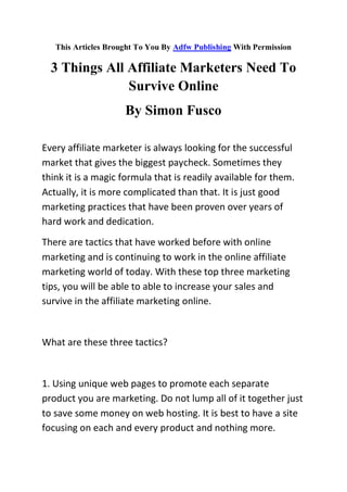 This Articles Brought To You By Adfw Publishing With Permission

  3 Things All Affiliate Marketers Need To
               Survive Online
                     By Simon Fusco

Every affiliate marketer is always looking for the successful
market that gives the biggest paycheck. Sometimes they
think it is a magic formula that is readily available for them.
Actually, it is more complicated than that. It is just good
marketing practices that have been proven over years of
hard work and dedication.
There are tactics that have worked before with online
marketing and is continuing to work in the online affiliate
marketing world of today. With these top three marketing
tips, you will be able to able to increase your sales and
survive in the affiliate marketing online.


What are these three tactics?


1. Using unique web pages to promote each separate
product you are marketing. Do not lump all of it together just
to save some money on web hosting. It is best to have a site
focusing on each and every product and nothing more.
 