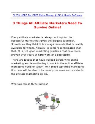 =====================================================================================
CLICK HERE For FREE Make Money $10K A Month Software
=====================================================================================
3 Things All Affiliate Marketers Need To
Survive Online!
Every affiliate marketer is always looking for the
successful market that gives the biggest paycheck.
Sometimes they think it is a magic formula that is readily
available for them. Actually, it is more complicated than
that. It is just good marketing practices that have been
proven over years of hard work and dedication.
There are tactics that have worked before with online
marketing and is continuing to work in the online affiliate
marketing world of today. With these top three marketing
tips, you will be able to increase your sales and survive in
the affiliate marketing online.
What are these three tactics?
 