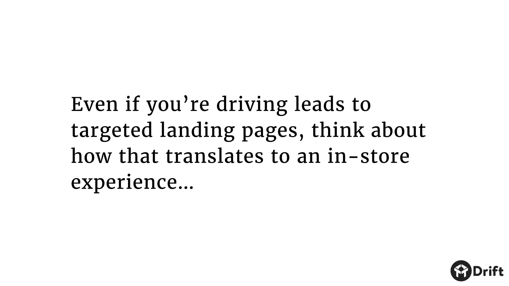 Even if you’re driving leads to
targeted landing pages, think about
how that translates to an in-store
experience…
 