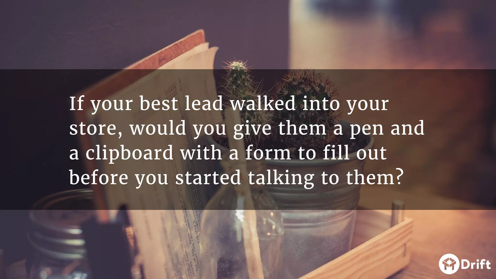 If your best lead walked into your
store, would you give them a pen and
a clipboard with a form to fill out
before you started talking to them?
 