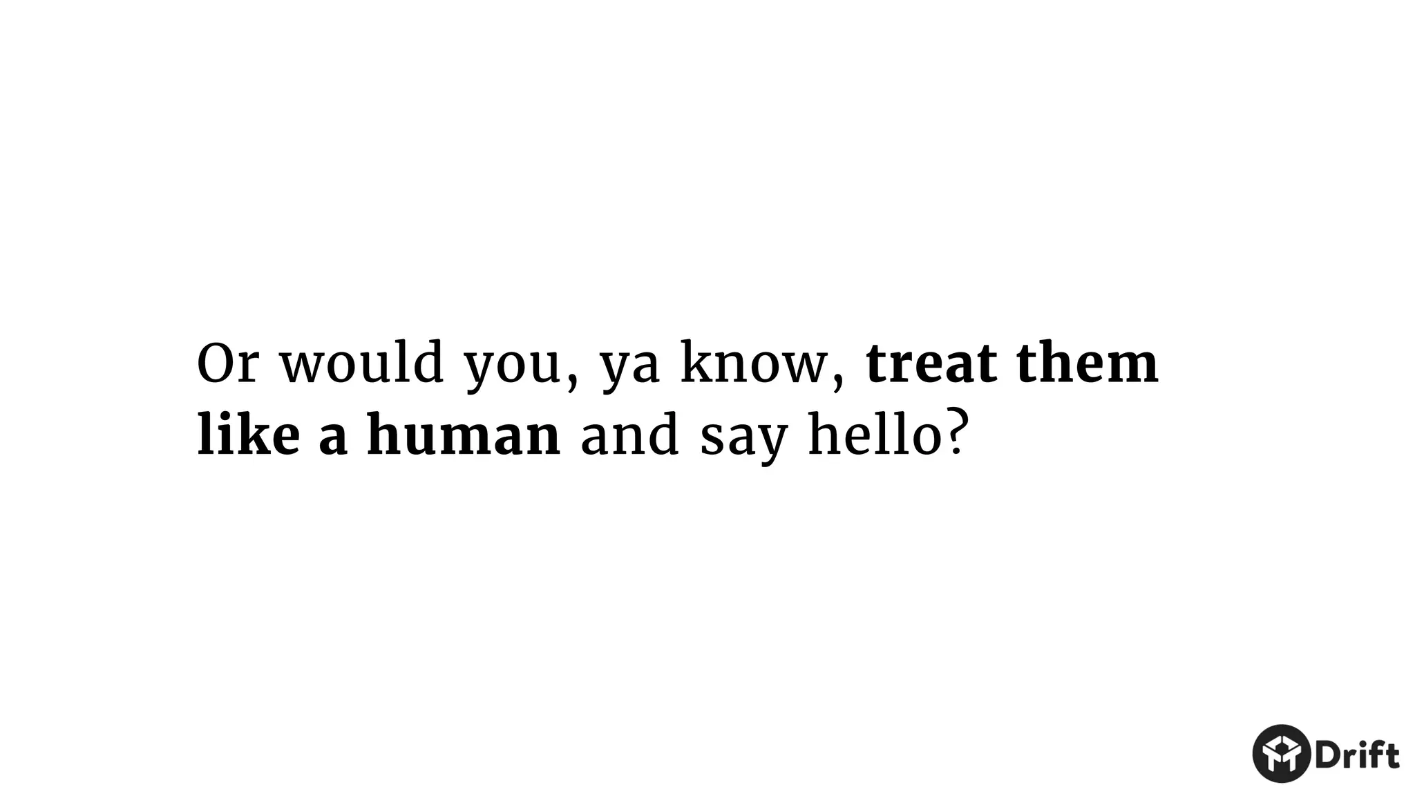 Or would you, ya know, treat them
like a human and say hello?
 