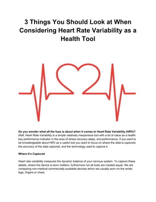 3 Things You Should Look at When
Considering Heart Rate Variability as a
Health Tool
Do you wonder what all the fuss is about when it comes to Heart Rate Variability (HRV)?
Well, Heart Rate Variability is a simple relatively inexpensive tool with a lot of value as a health
key performance indicator in the area of stress recovery sleep, and performance. If you want to
be knowledgeable about HRV as a useful tool you want to focus on where the data is captured,
the accuracy of the data captured, and the technology used to capture it.
Where It’s Captured
Heart rate variability measures the dynamic balance of your nervous system. To capture these
details, where the device is worn matters, furthermore not all tools are created equal. We are
comparing non-medical commercially available devices which are usually worn on the wrists
legs, fingers or chest.
 