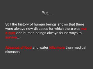 But…
Still the history of human beings shows that there
were always new diseases for which there was not
a cure and human beings always found ways to
survive…
Absence of food and water kills more than medical
diseases.

 