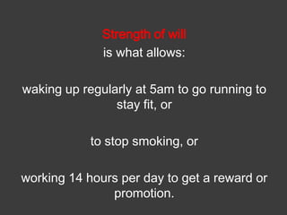 Strength of will
is what allows:
waking up regularly at 5am to go running to
stay fit, or
to stop smoking, or
working 14 hours per day to get a reward or
promotion.

 