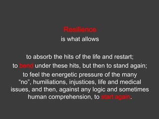 Resilience
is what allows

to absorb the hits of the life and restart;
to bend under these hits, but then to stand again;
to feel the energetic pressure of the many
“no”, humiliations, injustices, life and medical
issues, and then, against any logic and sometimes
human comprehension, to start again.

 