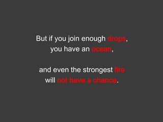 But if you join enough drops,
you have an ocean,
and even the strongest fire
will not have a chance.

 