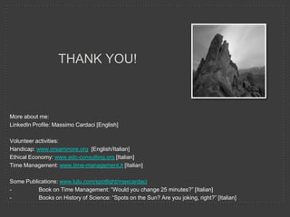 THANK YOU!

More about me:
LinkedIn Profile: Massimo Cardaci [English]
Volunteer activities:
Handicap: www.orsaminore.org [English/Italian]
Ethical Economy: www.edc-consulting.org [Italian]
Time Management: www.time-management.it [Italian]
Some Publications: www.lulu.com/spotlight/maxcardaci
Book on Time Management: “Would you change 25 minutes?” [Italian]
Books on History of Science: “Spots on the Sun? Are you joking, right?” [Italian]

 