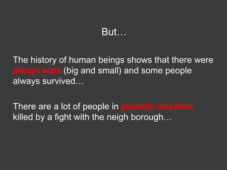 But…
The history of human beings shows that there were
always wars (big and small) and some people
always survived…

There are a lot of people in peaceful countries
killed by a fight with the neigh borough…

 