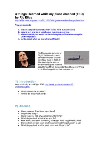 3 things I learned while my plane crashed (TED)
by Ric Elias
http://efllecturer.blogspot.com/2011/07/3-things-i-learned-while-my-plane.html

You are going to

   1. watch a clip about what a man learnt from a plane crash
   2. read a text and do a vocabulary matching exercise
   3. discuss what you would do in an imaginary situations using the
      2nd conditional
   4. write about what we learn from difficulty




                         Ric Elias was a survivor of
                         Flight 1549 which crash-
                         landed soon after take off
                         from New York in 2009. In
                         this short clip he tells us
                         the three things he learned
                         about himself from the accident and how everything
                         in his life changed from that moment on.




1) Introduction
Watch this clip about Flight 1549 http://www.youtube.com/watch?
v=imDFSnklB0k

   •   What caused the accident?
   •   Where did the aircraft land?




2) Discuss
   •   Have you ever flown in an aeroplane?
   •   Do you like flying?
   •   Have you ever had any problems while flying?
   •   What do you think about when you fly?
   •   How would you feel if something like Flight 1549 happened to you?
   •   Do you think we can learn anything when bad things happen to us?
   •   What do you think are the most important things in life?
 