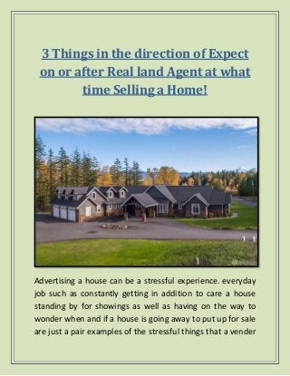 3 Things in the direction of Expect
on or after Real land Agent at what
time Selling a Home!
Advertising a house can be a stressful experience. everyday
job such as constantly getting in addition to care a house
standing by for showings as well as having on the way to
wonder when and if a house is going away to put up for sale
are just a pair examples of the stressful things that a vender
 