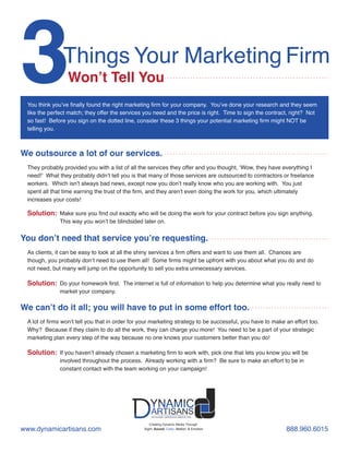 3Things Your Marketing Firm
Won’t Tell You
We outsource a lot of our services.
Solution:
DYNAMICARTISANS GROUP, INC.DYNAMIC
ARTISANSDYNAMIC
ARTISANS
Creating Dynamic Media Through
Sight, Sound, Color, Motion, & Emotion
You think you’ve finally found the right marketing firm for your company. You’ve done your research and they seem
like the perfect match; they offer the services you need and the price is right. Time to sign the contract, right? Not
so fast! Before you sign on the dotted line, consider these 3 things your potential marketing firm might NOT be
telling you.
They probably provided you with a list of all the services they offer and you thought, ‘Wow, they have everything I
need!’ What they probably didn’t tell you is that many of those services are outsourced to contractors or freelance
workers. Which isn’t always bad news, except now you don’t really know who you are working with. You just
spent all that time earning the trust of the firm, and they aren’t even doing the work for you, which ultimately
increases your costs!
Make sure you find out exactly who will be doing the work for your contract before you sign anything.
This way you won’t be blindsided later on.
You don’t need that service you’re requesting.
Solution:
As clients, it can be easy to look at all the shiny services a firm offers and want to use them all. Chances are
though, you probably don’t need to use them all! Some firms might be upfront with you about what you do and do
not need, but many will jump on the opportunity to sell you extra unnecessary services.
Do your homework first. The internet is full of information to help you determine what you really need to
market your company.
We can’t do it all; you will have to put in some effort too.
Solution:
A lot of firms won’t tell you that in order for your marketing strategy to be successful, you have to make an effort too.
Why? Because if they claim to do all the work, they can charge you more! You need to be a part of your strategic
marketing plan every step of the way because no one knows your customers better than you do!
If you haven’t already chosen a marketing firm to work with, pick one that lets you know you will be
involved throughout the process. Already working with a firm? Be sure to make an effort to be in
constant contact with the team working on your campaign!
www.dynamicartisans.com 888.960.6015
 