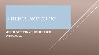 3 THINGS NOT TO DO
AFTER GETTING YOUR FIRST JOB
ABROAD …
 