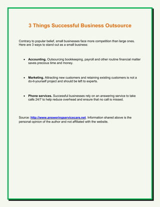 3 Things Successful Business Outsource
Contrary to popular belief, small businesses face more competition than large ones.
Here are 3 ways to stand out as a small business:
 Accounting. Outsourcing bookkeeping, payroll and other routine financial matter
saves precious time and money.
 Marketing. Attracting new customers and retaining existing customers is not a
do-it-yourself project and should be left to experts.
 Phone services. Successful businesses rely on an answering service to take
calls 24/7 to help reduce overhead and ensure that no call is missed.
Source: http://www.answeringservicecare.net. Information shared above is the
personal opinion of the author and not affiliated with the website.
 