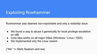Exploiting Rowhammer
Rowhammer was deemed non-exploitable and only a reliability issue
● We found a way to abuse it generically for local privilege escalation
on x86
● Core idea works on all major OSes (Windows / Linux / OSX)
● We implemented only the Linux variant
(“We” == Mark Seaborn and me)
 