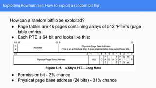 Exploiting Rowhammer: How to exploit a random bit flip
How can a random bitflip be exploited?
● Page tables are 4k pages containing arrays of 512 “PTE”s (page
table entries
● Each PTE is 64 bit and looks like this:
●
● Permission bit - 2% chance
● Physical page base address (20 bits) - 31% chance
 