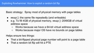 Exploiting Rowhammer: How to exploit a random bit flip
Basic strategy: Spray most of physical memory with page tables
● mmap() the same file repeatedly (and writeable)
● e.g. To fill 4GB of physical memory, mmap() 2048GB of virtual
address space
○ Works because we have a 64-bit virtual address space
○ Works because major OS have no bounds on page tables
Helps ensure two things:
● That a bit-flipped physical page number will point to a page table
● That a random bit flip will hit a PTE
 