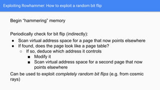 Exploiting Rowhammer: How to exploit a random bit flip
Begin “hammering” memory
Periodically check for bit flip (indirectly):
● Scan virtual address space for a page that now points elsewhere
● If found, does the page look like a page table?
○ If so, deduce which address it controls
■ Modify it
■ Scan virtual address space for a second page that now
points elsewhere
Can be used to exploit completely random bit flips (e.g. from cosmic
rays)
 
