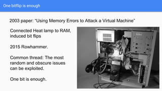 One bitflip is enough
2003 paper: “Using Memory Errors to Attack a Virtual Machine”
Connected Heat lamp to RAM,
induced bit flips
2015 Rowhammer.
Common thread: The most
random and obscure issues
can be exploited.
One bit is enough.
 