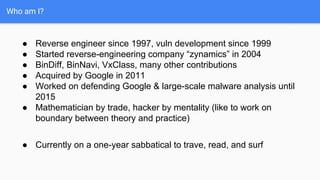 Who am I?
● Reverse engineer since 1997, vuln development since 1999
● Started reverse-engineering company “zynamics” in 2004
● BinDiff, BinNavi, VxClass, many other contributions
● Acquired by Google in 2011
● Worked on defending Google & large-scale malware analysis until
2015
● Mathematician by trade, hacker by mentality (like to work on
boundary between theory and practice)
● Currently on a one-year sabbatical to trave, read, and surf
 