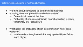 Deterministic computing is “just” an abstraction
● We think about computers as deterministic machines
● In reality, they are “probabilistically deterministic”
○ Deterministic most of the time
○ Probability of non-determinism in normal operation is made
vanishingly low (“reliability”)
● What about the probability of non-determinism in worst-case
operation?
○ Hardware is not engineered that way - probability of failure
much higher
 
