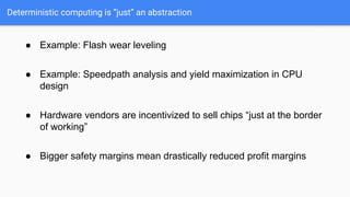 Deterministic computing is “just” an abstraction
● Example: Flash wear leveling
● Example: Speedpath analysis and yield maximization in CPU
design
● Hardware vendors are incentivized to sell chips “just at the border
of working”
● Bigger safety margins mean drastically reduced profit margins
 