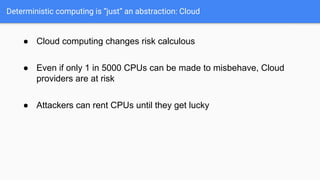 Deterministic computing is “just” an abstraction: Cloud
● Cloud computing changes risk calculous
● Even if only 1 in 5000 CPUs can be made to misbehave, Cloud
providers are at risk
● Attackers can rent CPUs until they get lucky
 
