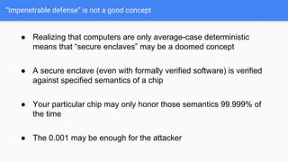 “Impenetrable defense” is not a good concept
● Realizing that computers are only average-case deterministic
means that “secure enclaves” may be a doomed concept
● A secure enclave (even with formally verified software) is verified
against specified semantics of a chip
● Your particular chip may only honor those semantics 99.999% of
the time
● The 0.001 may be enough for the attacker
 