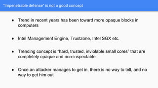 “Impenetrable defense” is not a good concept
● Trend in recent years has been toward more opaque blocks in
computers
● Intel Management Engine, Trustzone, Intel SGX etc.
● Trending concept is “hard, trusted, inviolable small cores” that are
completely opaque and non-inspectable
● Once an attacker manages to get in, there is no way to tell, and no
way to get him out
 