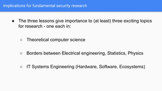 Implications for fundamental security research
● The three lessons give importance to (at least) three exciting topics
for research - one each in:
○ Theoretical computer science
○ Borders between Electrical engineering, Statistics, Physics
○ IT Systems Engineering (Hardware, Software, Ecosystems)
 