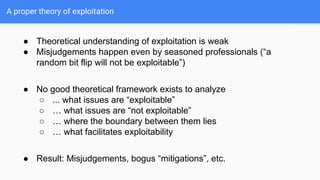 A proper theory of exploitation
● Theoretical understanding of exploitation is weak
● Misjudgements happen even by seasoned professionals (“a
random bit flip will not be exploitable”)
● No good theoretical framework exists to analyze
○ ... what issues are “exploitable”
○ … what issues are “not exploitable”
○ … where the boundary between them lies
○ … what facilitates exploitability
● Result: Misjudgements, bogus “mitigations”, etc.
 