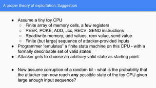 A proper theory of exploitation: Suggestion
● Assume a tiny toy CPU
○ Finite array of memory cells, a few registers
○ PEEK, POKE, ADD, Jcc, RECV, SEND instructions
○ Read/write memory, add values, recv value, send value
○ Finite (but large) sequence of attacker-provided inputs
● Programmer “emulates” a finite state machine on this CPU - with a
formally describable set of valid states
● Attacker gets to choose an arbitrary valid state as starting point
● Now assume corruption of a random bit - what is the probability that
the attacker can now reach any possible state of the toy CPU given
large enough input sequence?
 