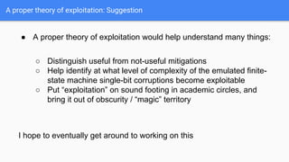 A proper theory of exploitation: Suggestion
● A proper theory of exploitation would help understand many things:
○ Distinguish useful from not-useful mitigations
○ Help identify at what level of complexity of the emulated finite-
state machine single-bit corruptions become exploitable
○ Put “exploitation” on sound footing in academic circles, and
bring it out of obscurity / “magic” territory
I hope to eventually get around to working on this
 