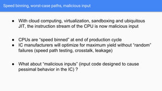 Speed binning, worst-case paths, malicious input
● With cloud computing, virtualization, sandboxing and ubiquitous
JIT, the instruction stream of the CPU is now malicious input
● CPUs are “speed binned” at end of production cycle
● IC manufacturers will optimize for maximum yield without “random”
failures (speed path testing, crosstalk, leakage)
● What about “malicious inputs” (input code designed to cause
pessimal behavior in the IC) ?
 