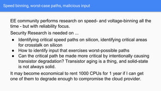 Speed binning, worst-case paths, malicious input
EE community performs research on speed- and voltage-binning all the
time - but with reliability focus.
Security Research is needed on ...
● Identifying critical speed paths on silicon, identifying critical areas
for crosstalk on silicon
● How to identify input that exercises worst-possible paths
● Can the critical path be made more critical by intentionally causing
transistor degradation? Transistor aging is a thing, and solid-state
is not always solid.
It may become economical to rent 1000 CPUs for 1 year if I can get
one of them to degrade enough to compromise the cloud provider.
 