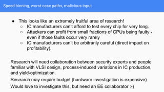 Speed binning, worst-case paths, malicious input
● This looks like an extremely fruitful area of research!
○ IC manufacturers can’t afford to test every chip for very long.
○ Attackers can profit from small fractions of CPUs being faulty -
even if those faults occur very rarely
○ IC manufacturers can’t be arbitrarily careful (direct impact on
profitability).
Research will need collaboration between security experts and people
familiar with VLSI design, process-induced variations in IC production,
and yield-optimization.
Research may require budget (hardware investigation is expensive)
Would love to investigate this, but need an EE collaborator :-)
 
