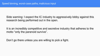 Speed binning, worst-case paths, malicious input
Side warning: I expect the IC industry to aggressively lobby against this
research being performed out in the open.
It is an incredibly competitive and secretive industry that adheres to the
motto “only the paranoid survive”.
Don’t go there unless you are willing to pick a fight.
 