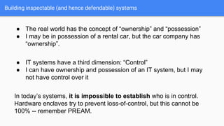 Building inspectable (and hence defendable) systems
● The real world has the concept of “ownership” and “possession”
● I may be in possession of a rental car, but the car company has
“ownership”.
● IT systems have a third dimension: “Control”
● I can have ownership and possession of an IT system, but I may
not have control over it
In today’s systems, it is impossible to establish who is in control.
Hardware enclaves try to prevent loss-of-control, but this cannot be
100% -- remember PREAM.
 