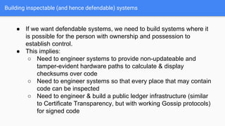 Building inspectable (and hence defendable) systems
● If we want defendable systems, we need to build systems where it
is possible for the person with ownership and possession to
establish control.
● This implies:
○ Need to engineer systems to provide non-updateable and
tamper-evident hardware paths to calculate & display
checksums over code
○ Need to engineer systems so that every place that may contain
code can be inspected
○ Need to engineer & build a public ledger infrastructure (similar
to Certificate Transparency, but with working Gossip protocols)
for signed code
 