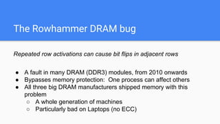 The Rowhammer DRAM bug
Repeated row activations can cause bit flips in adjacent rows
● A fault in many DRAM (DDR3) modules, from 2010 onwards
● Bypasses memory protection: One process can affect others
● All three big DRAM manufacturers shipped memory with this
problem
○ A whole generation of machines
○ Particularly bad on Laptops (no ECC)
 