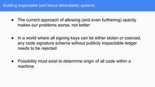Building inspectable (and hence defendable) systems
● The current approach of allowing (and even furthering) opacity
makes our problems worse, not better
● In a world where all signing keys can be either stolen or coerced,
any code signature scheme without publicly inspectable ledger
needs to be rejected
● Possibility must exist to determine origin of all code within a
machine
 