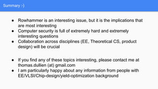Summary :-)
● Rowhammer is an interesting issue, but it is the implications that
are most interesting
● Computer security is full of extremely hard and extremely
interesting questions
● Collaboration across disciplines (EE, Theoretical CS, product
design) will be crucial
● If you find any of these topics interesting, please contact me at
thomas.dullien (at) gmail.com
● I am particularly happy about any information from people with
EE/VLSI/Chip-design/yield-optimization background
 