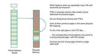 ...
Virtual Address
Space
Physical
Memory
What happens when we repeatedly map a file with
read-write permissions?
PTEs in physical memory help resolve virtual
addresses to physical pages.
We can fill physical memory with PTEs.
Each of them points to pages in the same physical
file mapping.
If a bit in the right place in the PTE flips …
… the corresponding virtual address now points to
a wrong physical page - with RW access.
Chances are this wrong page contains a page
table itself.
 