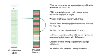 ...
Virtual Address
Space
Physical
Memory
What happens when we repeatedly map a file with
read-write permissions?
PTEs in physical memory help resolve virtual
addresses to physical pages.
We can fill physical memory with PTEs.
Each of them points to pages in the same physical
file mapping.
If a bit in the right place in the PTE flips …
… the corresponding virtual address now points to
a wrong physical page - with RW access.
Chances are this wrong page contains a page
table itself.
An attacker that can read / write page tables …
 