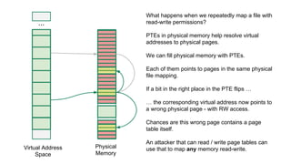 ...
Virtual Address
Space
Physical
Memory
What happens when we repeatedly map a file with
read-write permissions?
PTEs in physical memory help resolve virtual
addresses to physical pages.
We can fill physical memory with PTEs.
Each of them points to pages in the same physical
file mapping.
If a bit in the right place in the PTE flips …
… the corresponding virtual address now points to
a wrong physical page - with RW access.
Chances are this wrong page contains a page
table itself.
An attacker that can read / write page tables can
use that to map any memory read-write.
 
