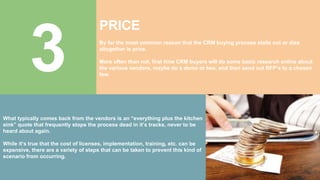 3
PRICE
By far the most common reason that the CRM buying process stalls out or dies
altogether is price.
More often than not, first time CRM buyers will do some basic research online about
the various vendors, maybe do a demo or two, and then send out RFP’s to a chosen
few.
What typically comes back from the vendors is an “everything plus the kitchen
sink” quote that frequently stops the process dead in it’s tracks, never to be
heard about again.
While it’s true that the cost of licenses, implementation, training, etc. can be
expensive, there are a variety of steps that can be taken to prevent this kind of
scenario from occurring.
 